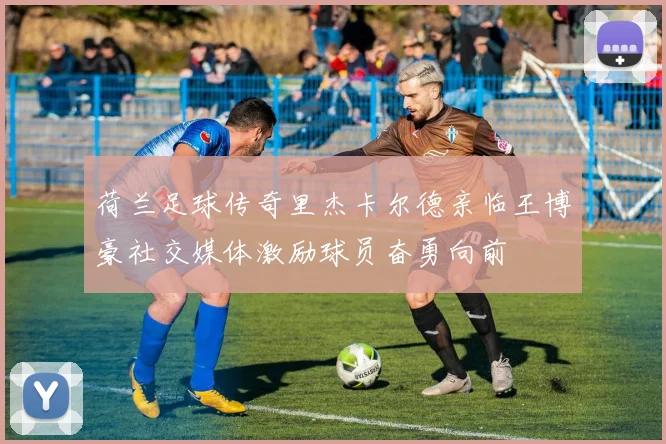 荷兰足球传奇里杰卡尔德亲临王博豪社交媒体激励球员奋勇向前