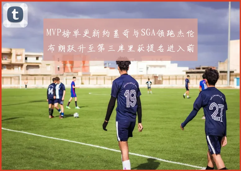MVP榜单更新约基奇与SGA领跑杰伦布朗跃升至第三库里获提名进入前十