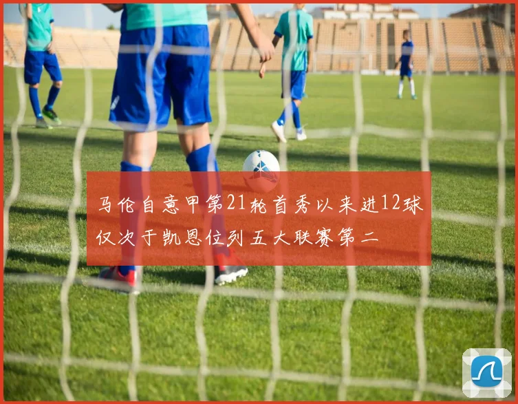 马伦自意甲第21轮首秀以来进12球仅次于凯恩位列五大联赛第二