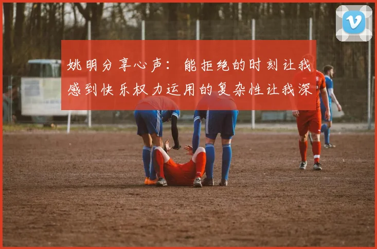 姚明分享心声：能拒绝的时刻让我感到快乐权力运用的复杂性让我深感不足