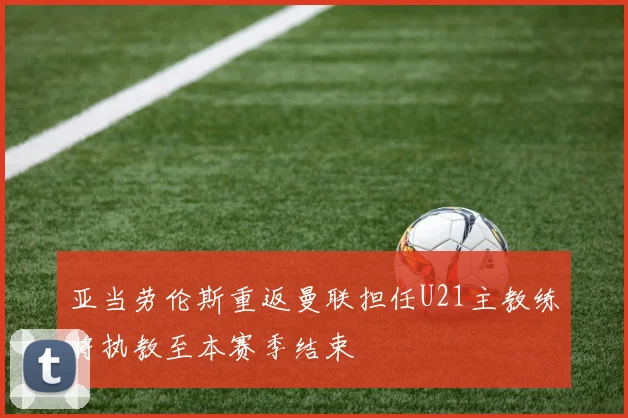 亚当劳伦斯重返曼联担任U21主教练将执教至本赛季结束