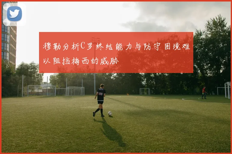 穆勒分析C罗终结能力与防守困境难以阻挡梅西的威胁