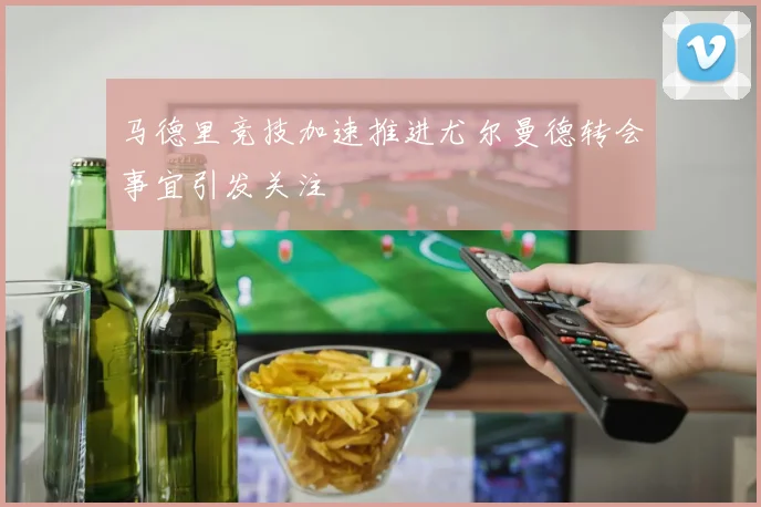 马德里竞技加速推进尤尔曼德转会事宜引发关注