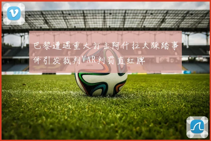 巴黎遭遇重大打击阿什拉夫踩踏事件引发裁判VAR判罚直红牌