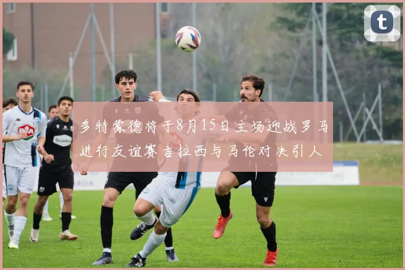 多特蒙德将于8月15日主场迎战罗马进行友谊赛吉拉西与马伦对决引人期待