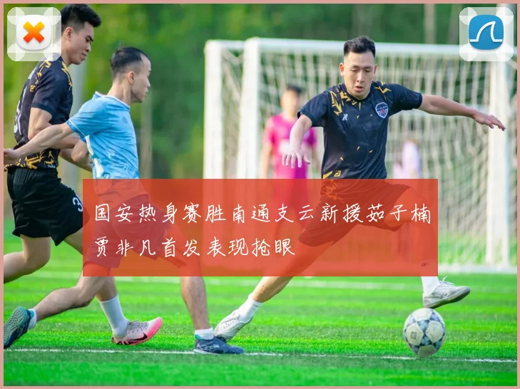 国安热身赛胜南通支云新援茹子楠贾非凡首发表现抢眼