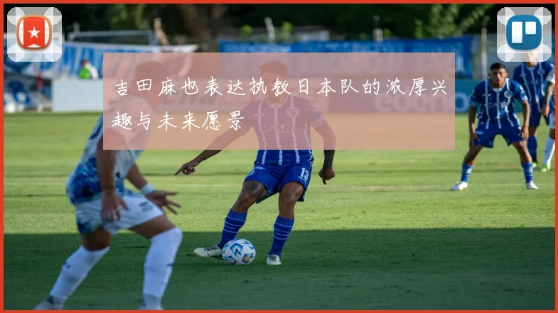 吉田麻也表达执教日本队的浓厚兴趣与未来愿景