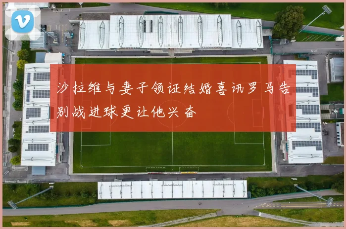 沙拉维与妻子领证结婚喜讯罗马告别战进球更让他兴奋