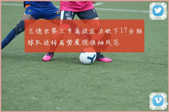 兰德尔第三节高效发力砍下17分助球队逆转局势展现领袖风范