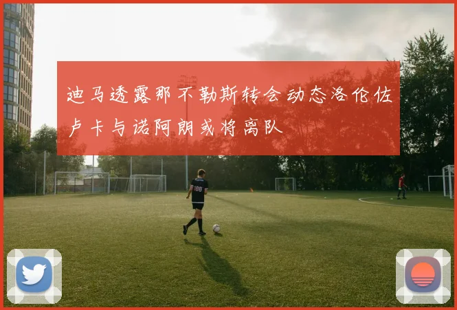 迪马透露那不勒斯转会动态洛伦佐卢卡与诺阿朗或将离队