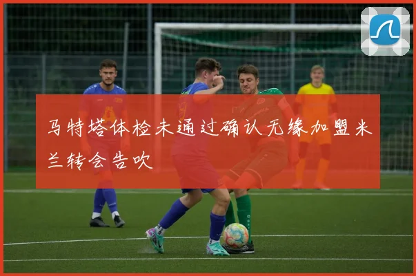 马特塔体检未通过确认无缘加盟米兰转会告吹