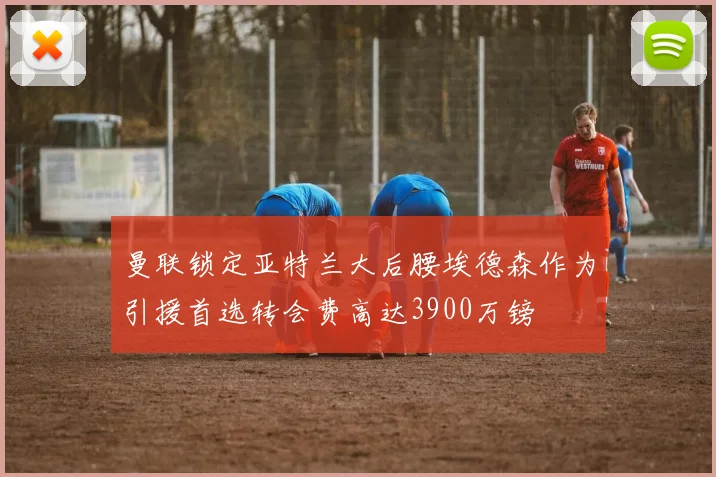 曼联锁定亚特兰大后腰埃德森作为引援首选转会费高达3900万镑