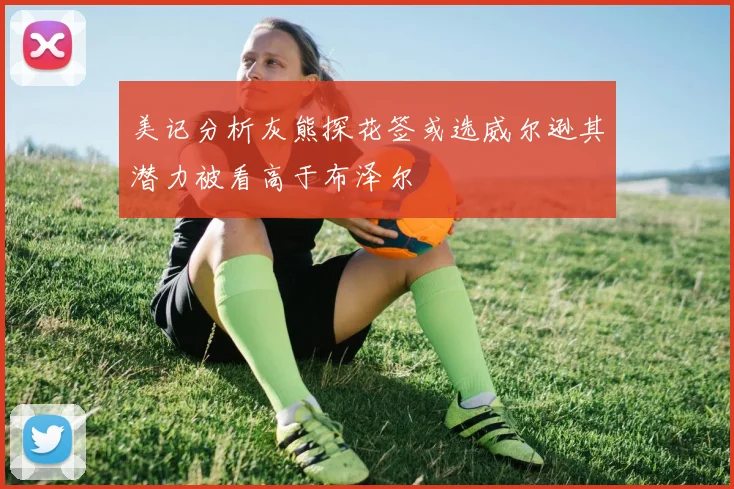 美记分析灰熊探花签或选威尔逊其潜力被看高于布泽尔