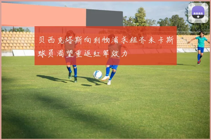 贝西克塔斯向利物浦求租齐米卡斯球员渴望重返红军效力