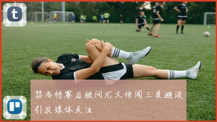 瑟洛特赛后被问尤文传闻三度避谈引发媒体关注